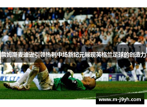 詹姆斯麦迪逊引领热刺中场新纪元展现英格兰足球的创造力 詹姆斯麦迪逊引领热刺中场新纪元展现英格兰足球的创造力