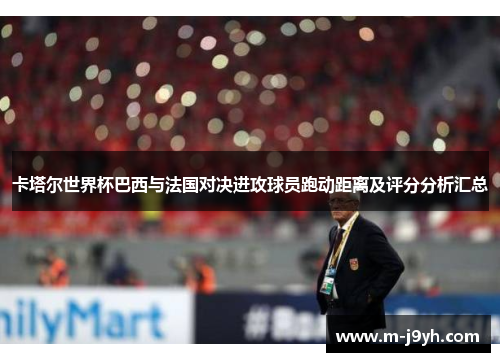卡塔尔世界杯巴西与法国对决进攻球员跑动距离及评分分析汇总 卡塔尔世界杯巴西与法国对决进攻球员跑动距离及评分分析汇总