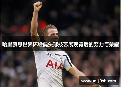 哈里凯恩世界杯经典头球技艺展现背后的努力与荣耀