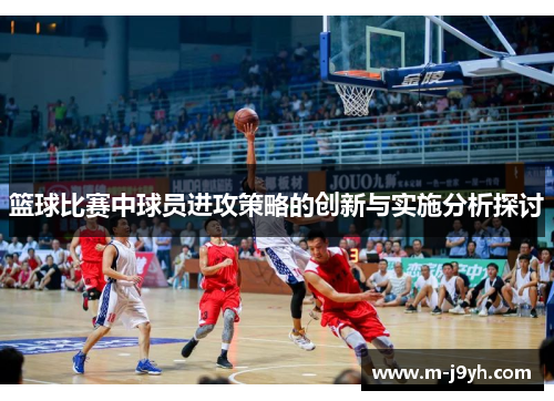 篮球比赛中球员进攻策略的创新与实施分析探讨 篮球比赛中球员进攻策略的创新与实施分析探讨