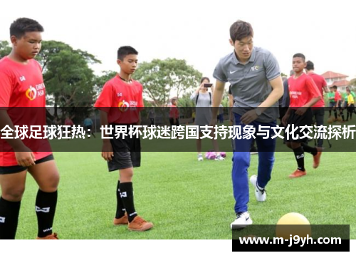 全球足球狂热:世界杯球迷跨国支持现象与文化交流探析 全球足球狂热:世界杯球迷跨国支持现象与文化交流探析