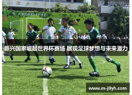 新兴国家崛起世界杯赛场 展现足球梦想与未来潜力