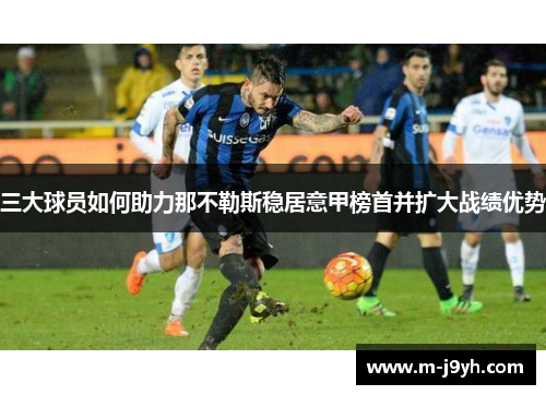 三大球员如何助力那不勒斯稳居意甲榜首并扩大战绩优势 三大球员如何助力那不勒斯稳居意甲榜首并扩大战绩优势