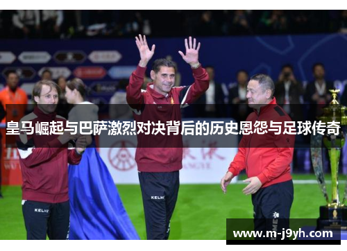皇马崛起与巴萨激烈对决背后的历史恩怨与足球传奇 皇马崛起与巴萨激烈对决背后的历史恩怨与足球传奇