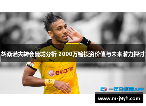 胡桑诺夫转会曼城分析 2000万镑投资价值与未来潜力探讨 胡桑诺夫转会曼城分析 2000万镑投资价值与未来潜力探讨