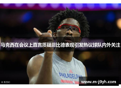 马克西在会议上直言质疑恩比德表现引发热议球队内外关注 马克西在会议上直言质疑恩比德表现引发热议球队内外关注