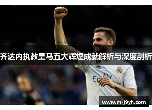齐达内执教皇马五大辉煌成就解析与深度剖析