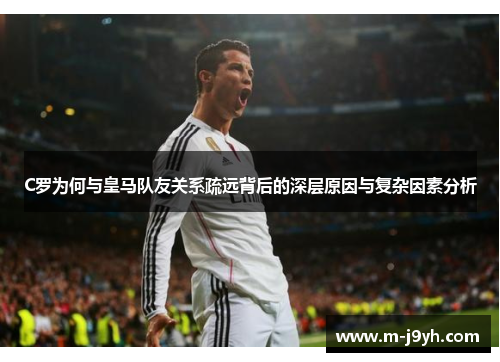 C罗为何与皇马队友关系疏远背后的深层原因与复杂因素分析