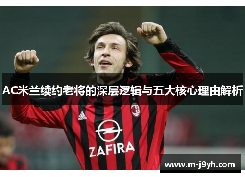 AC米兰续约老将的深层逻辑与五大核心理由解析