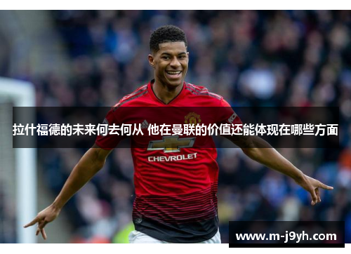 拉什福德的未来何去何从 他在曼联的价值还能体现在哪些方面